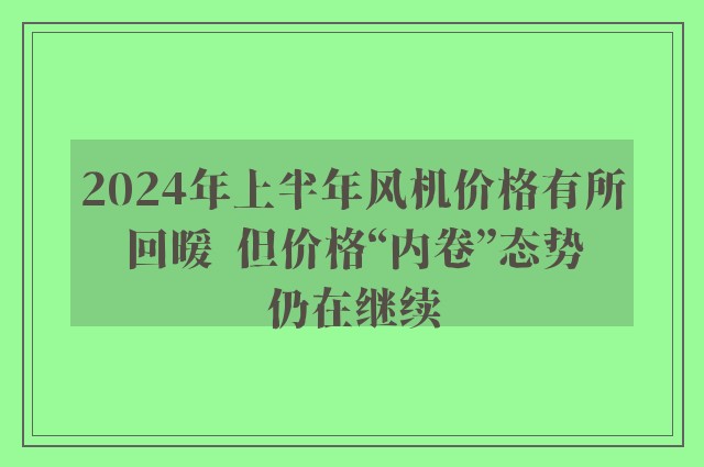 2024年上半年风机价格有所回暖  但价格“内卷”态势仍在继续