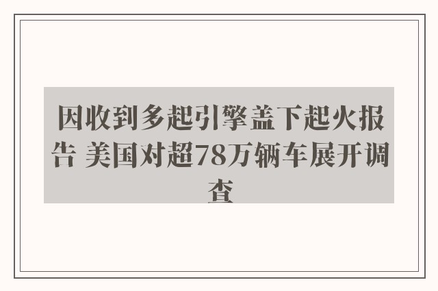 因收到多起引擎盖下起火报告 美国对超78万辆车展开调查