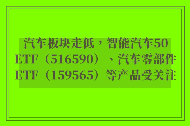 汽车板块走低，智能汽车50ETF（516590）、汽车零部件ETF（159565）等产品受关注