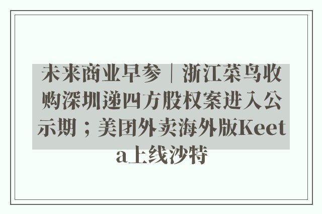 未来商业早参｜浙江菜鸟收购深圳递四方股权案进入公示期；美团外卖海外版Keeta上线沙特