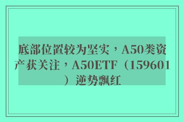 底部位置较为坚实，A50类资产获关注，A50ETF（159601）逆势飘红