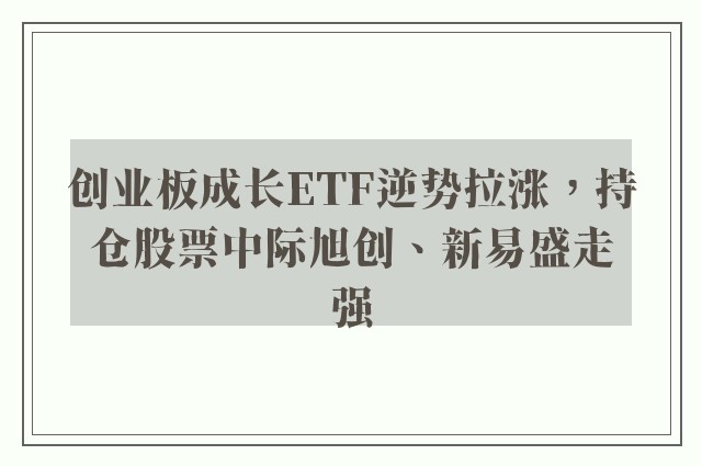 创业板成长ETF逆势拉涨，持仓股票中际旭创、新易盛走强