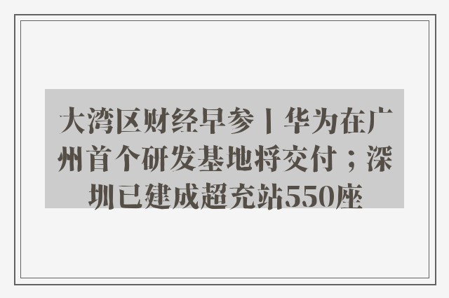 大湾区财经早参丨华为在广州首个研发基地将交付；深圳已建成超充站550座