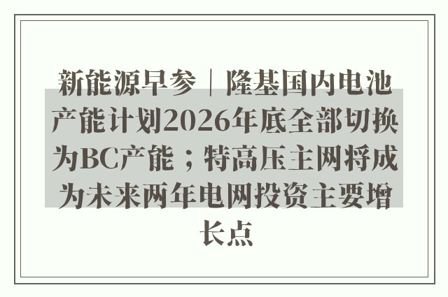 新能源早参｜隆基国内电池产能计划2026年底全部切换为BC产能；特高压主网将成为未来两年电网投资主要增长点