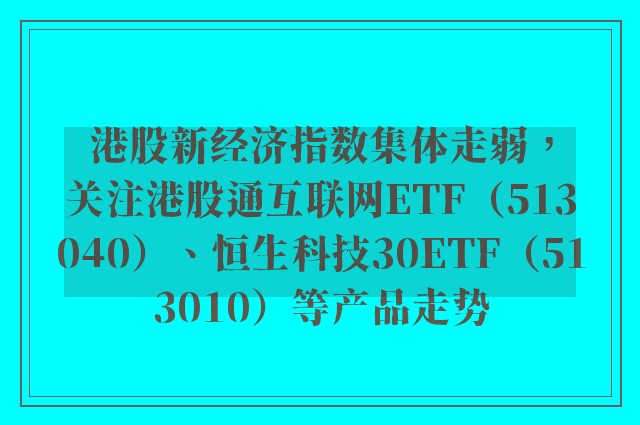 港股新经济指数集体走弱，关注港股通互联网ETF（513040）、恒生科技30ETF（513010）等产品走势