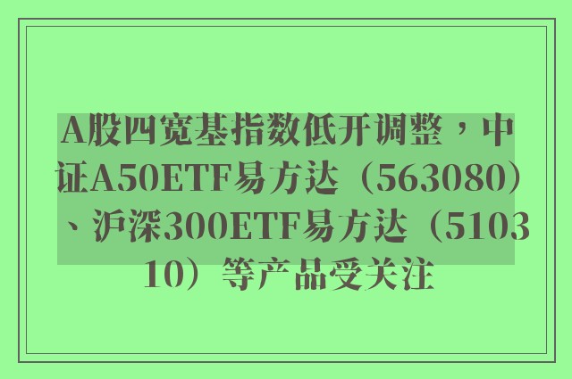 A股四宽基指数低开调整，中证A50ETF易方达（563080）、沪深300ETF易方达（510310）等产品受关注