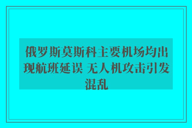 俄罗斯莫斯科主要机场均出现航班延误 无人机攻击引发混乱