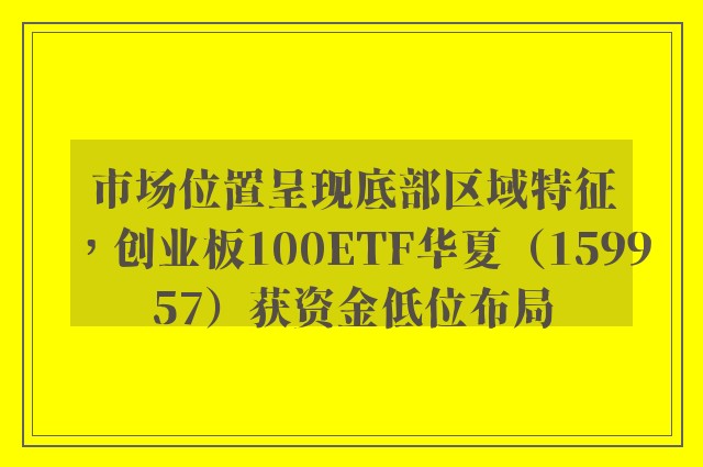 市场位置呈现底部区域特征，创业板100ETF华夏（159957）获资金低位布局