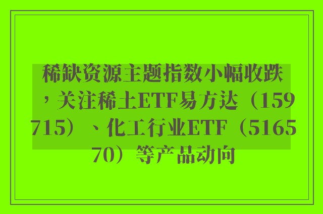 稀缺资源主题指数小幅收跌，关注稀土ETF易方达（159715）、化工行业ETF（516570）等产品动向