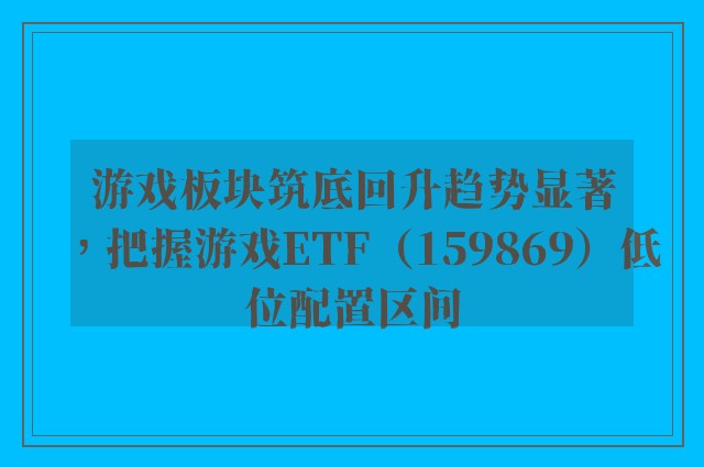 游戏板块筑底回升趋势显著，把握游戏ETF（159869）低位配置区间