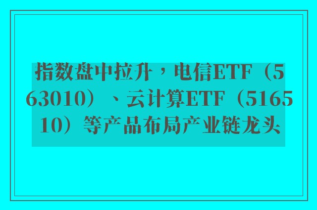 指数盘中拉升，电信ETF（563010）、云计算ETF（516510）等产品布局产业链龙头