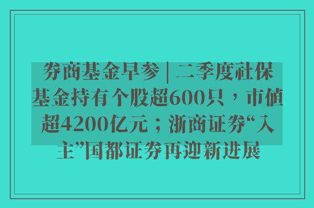 券商基金早参 | 二季度社保基金持有个股超600只，市值超4200亿元；浙商证券“入主”国都证券再迎新进展