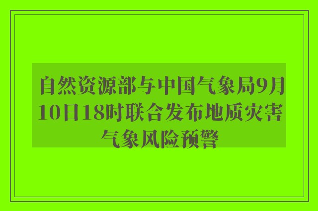 自然资源部与中国气象局9月10日18时联合发布地质灾害气象风险预警