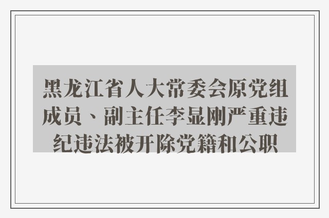 黑龙江省人大常委会原党组成员、副主任李显刚严重违纪违法被开除党籍和公职