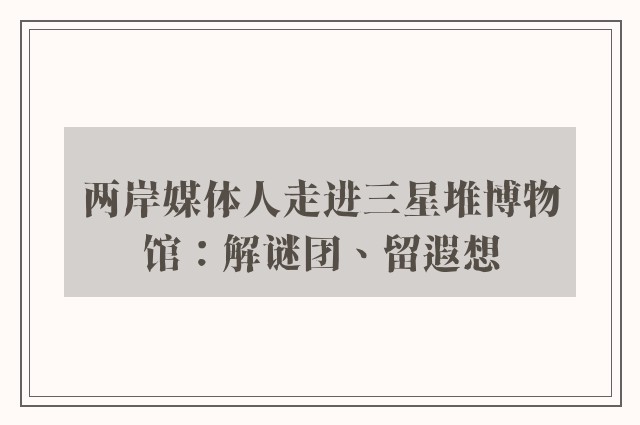 两岸媒体人走进三星堆博物馆：解谜团、留遐想