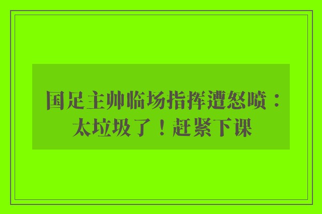 国足主帅临场指挥遭怒喷：太垃圾了！赶紧下课