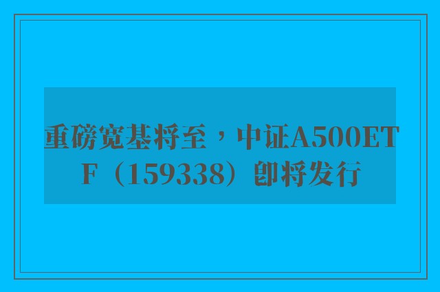 重磅宽基将至，中证A500ETF（159338）即将发行