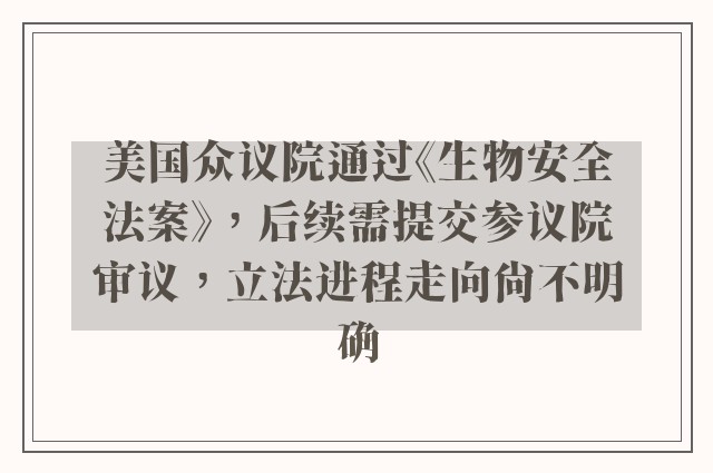 美国众议院通过《生物安全法案》，后续需提交参议院审议，立法进程走向尚不明确