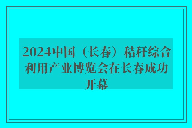 2024中国（长春）秸秆综合利用产业博览会在长春成功开幕