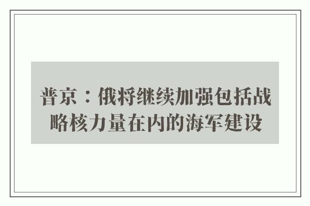 普京：俄将继续加强包括战略核力量在内的海军建设