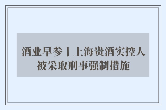 酒业早参丨上海贵酒实控人被采取刑事强制措施