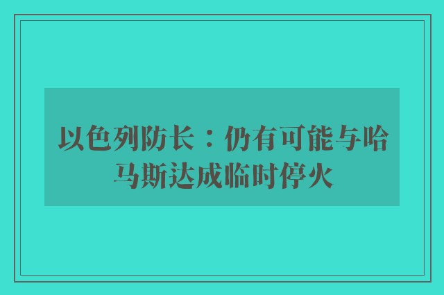 以色列防长：仍有可能与哈马斯达成临时停火