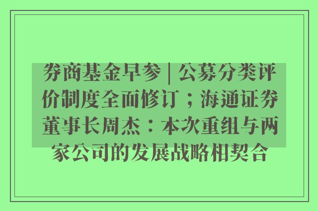 券商基金早参 | 公募分类评价制度全面修订；海通证券董事长周杰：本次重组与两家公司的发展战略相契合