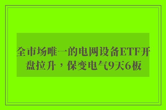 全市场唯一的电网设备ETF开盘拉升，保变电气9天6板