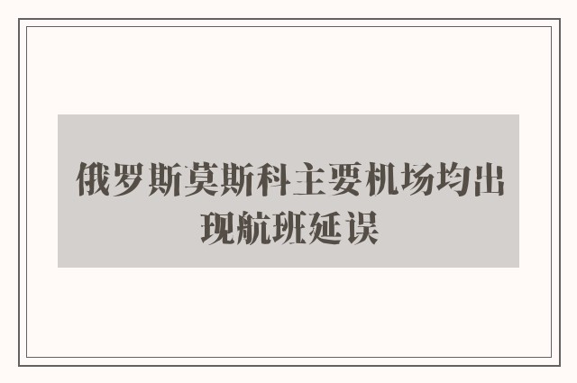 俄罗斯莫斯科主要机场均出现航班延误