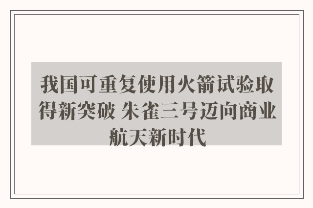 我国可重复使用火箭试验取得新突破 朱雀三号迈向商业航天新时代