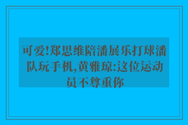 可爱!郑思维陪潘展乐打球潘队玩手机,黄雅琼:这位运动员不尊重你