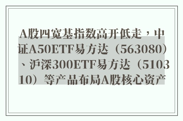 A股四宽基指数高开低走，中证A50ETF易方达（563080）、沪深300ETF易方达（510310）等产品布局A股核心资产