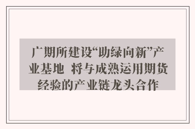 广期所建设“助绿向新”产业基地  将与成熟运用期货经验的产业链龙头合作