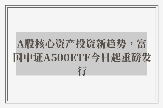 A股核心资产投资新趋势，富国中证A500ETF今日起重磅发行