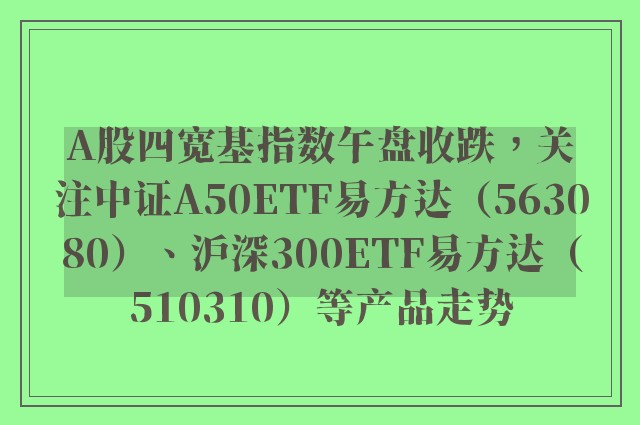 A股四宽基指数午盘收跌，关注中证A50ETF易方达（563080）、沪深300ETF易方达（510310）等产品走势