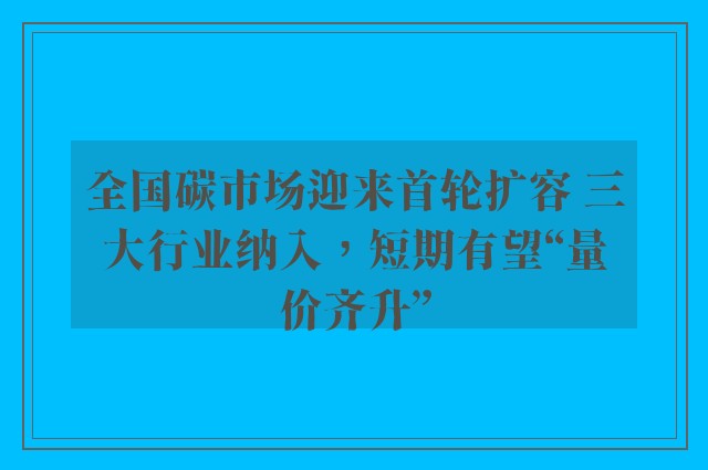 全国碳市场迎来首轮扩容 三大行业纳入，短期有望“量价齐升”