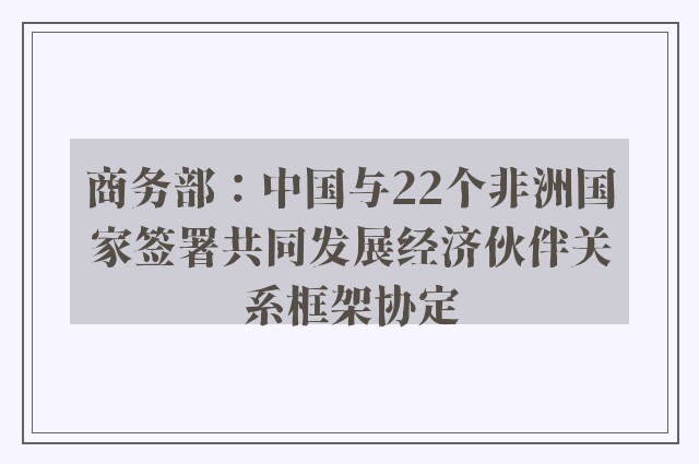 商务部：中国与22个非洲国家签署共同发展经济伙伴关系框架协定