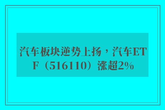 汽车板块逆势上扬，汽车ETF（516110）涨超2%