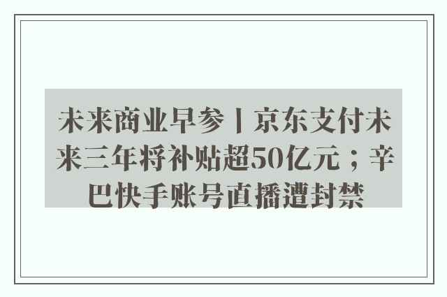 未来商业早参丨京东支付未来三年将补贴超50亿元；辛巴快手账号直播遭封禁