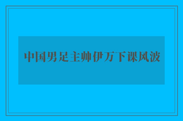 中国男足主帅伊万下课风波