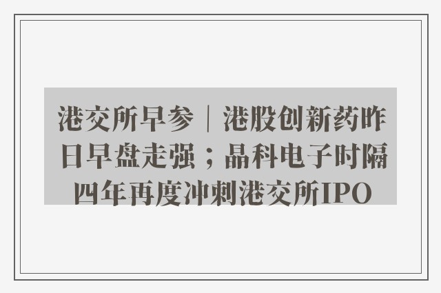 港交所早参｜港股创新药昨日早盘走强；晶科电子时隔四年再度冲刺港交所IPO