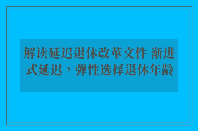 解读延迟退休改革文件 渐进式延迟，弹性选择退休年龄