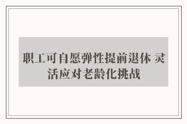 职工可自愿弹性提前退休 灵活应对老龄化挑战