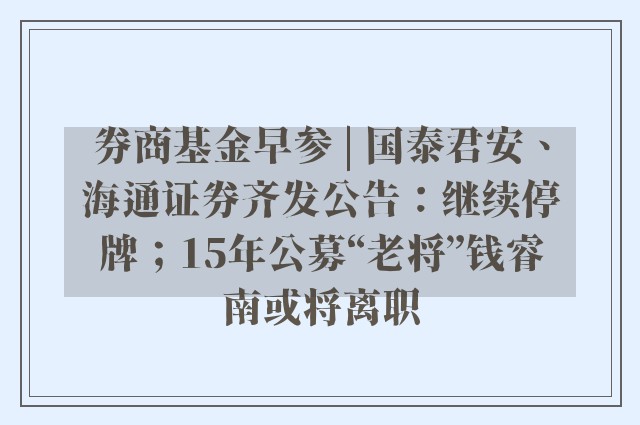 券商基金早参 | 国泰君安、海通证券齐发公告：继续停牌；15年公募“老将”钱睿南或将离职