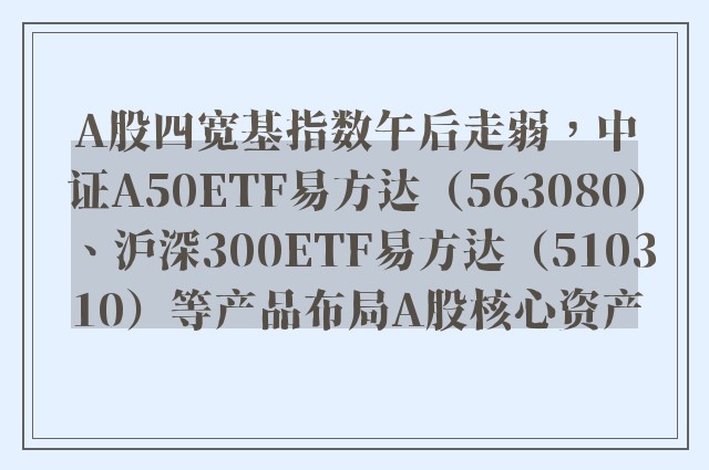 A股四宽基指数午后走弱，中证A50ETF易方达（563080）、沪深300ETF易方达（510310）等产品布局A股核心资产