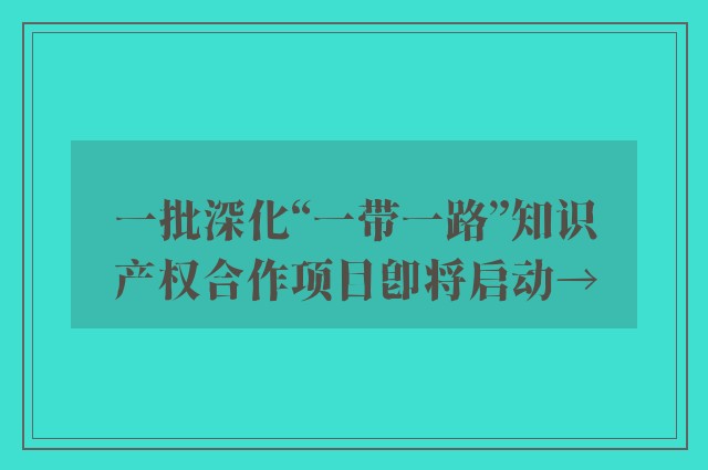 一批深化“一带一路”知识产权合作项目即将启动→