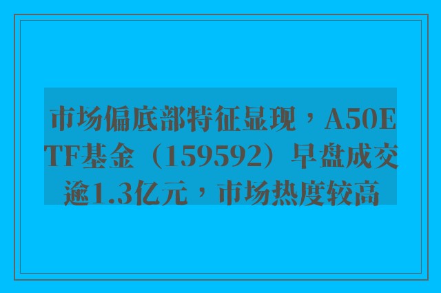 市场偏底部特征显现，A50ETF基金（159592）早盘成交逾1.3亿元，市场热度较高