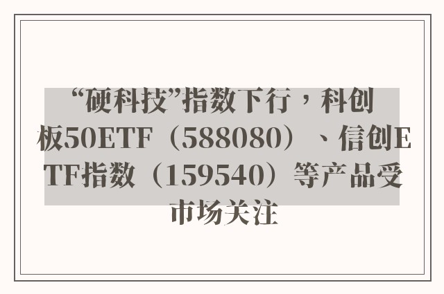 “硬科技”指数下行，科创板50ETF（588080）、信创ETF指数（159540）等产品受市场关注