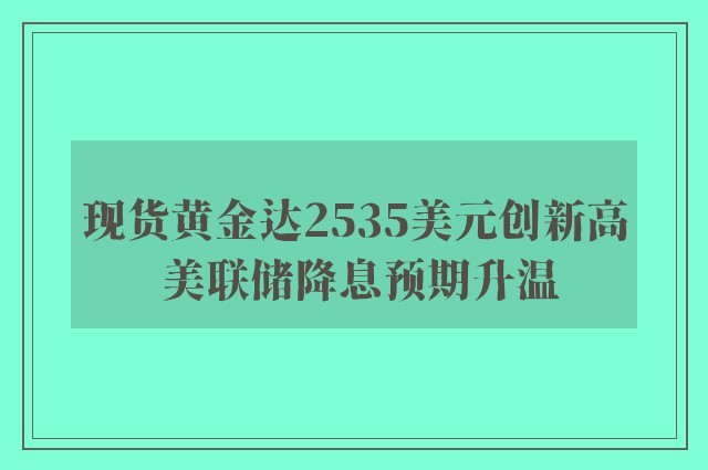 现货黄金达2535美元创新高 美联储降息预期升温