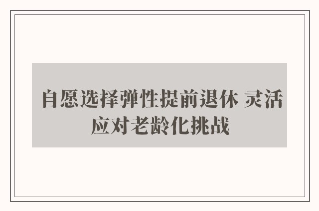 自愿选择弹性提前退休 灵活应对老龄化挑战